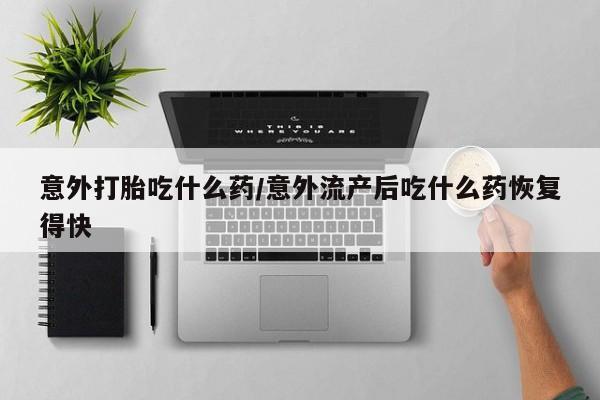 堕胎药购买微信意外打胎吃什么药/意外流产后吃什么药恢复得快