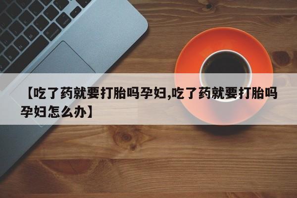 堕胎药购买微信【吃了药就要打胎吗孕妇,吃了药就要打胎吗孕妇怎么办】
