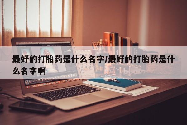 堕胎药购买微信最好的打胎药是什么名字/最好的打胎药是什么名字啊