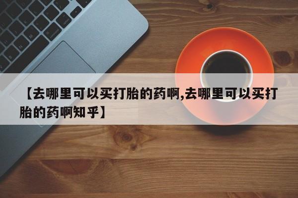堕胎药购买微信【去哪里可以买打胎的药啊,去哪里可以买打胎的药啊知乎】