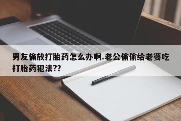 堕胎药购买微信男友偷放打胎药怎么办啊.老公偷偷给老婆吃打胎药犯法?？