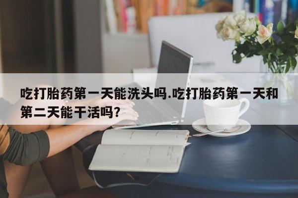 堕胎药购买微信吃打胎药第一天能洗头吗.吃打胎药第一天和第二天能干活吗？