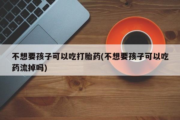 堕胎药购买微信不想要孩子可以吃打胎药(不想要孩子可以吃药流掉吗)