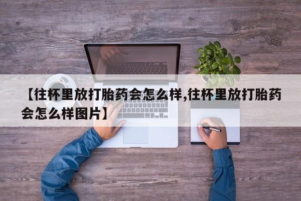 堕胎药购买微信【往杯里放打胎药会怎么样,往杯里放打胎药会怎么样图片】