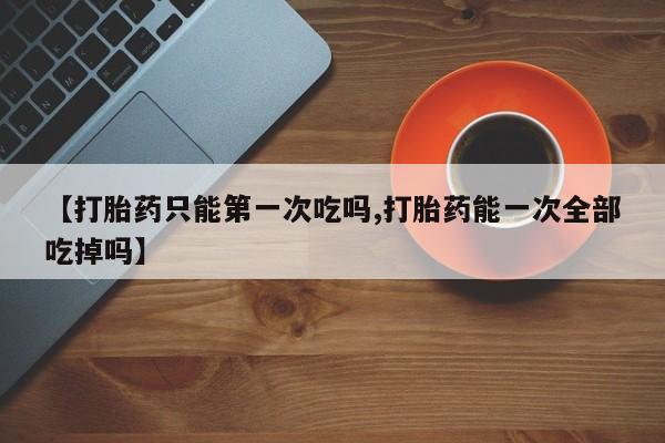堕胎药购买微信【打胎药只能第一次吃吗,打胎药能一次全部吃掉吗】