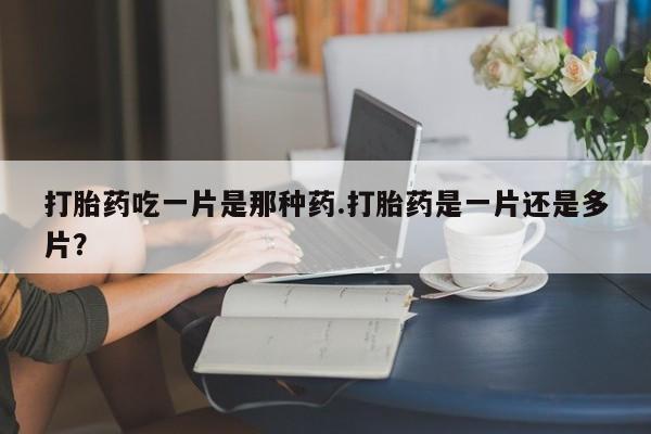 堕胎药购买微信打胎药吃一片是那种药.打胎药是一片还是多片？