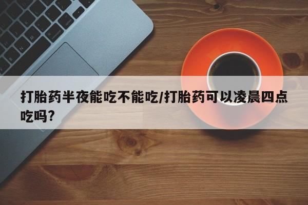 堕胎药购买微信打胎药半夜能吃不能吃/打胎药可以凌晨四点吃吗?