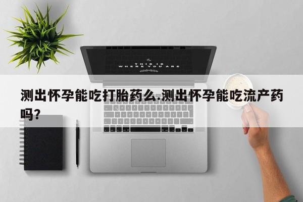 堕胎药购买微信测出怀孕能吃打胎药么.测出怀孕能吃流产药吗？