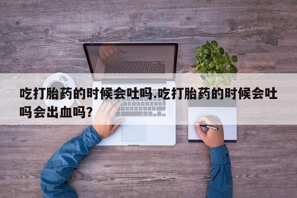 堕胎药购买微信吃打胎药的时候会吐吗.吃打胎药的时候会吐吗会出血吗？
