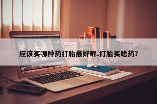 堕胎药购买微信应该买哪种药打胎最好呢.打胎买啥药？