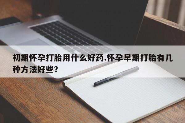 堕胎药购买微信初期怀孕打胎用什么好药.怀孕早期打胎有几种方法好些？