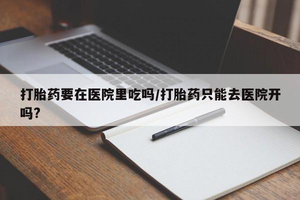 堕胎药购买微信打胎药要在医院里吃吗/打胎药只能去医院开吗?
