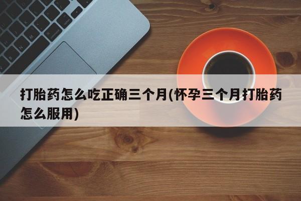 堕胎药购买微信打胎药怎么吃正确三个月(怀孕三个月打胎药怎么服用)
