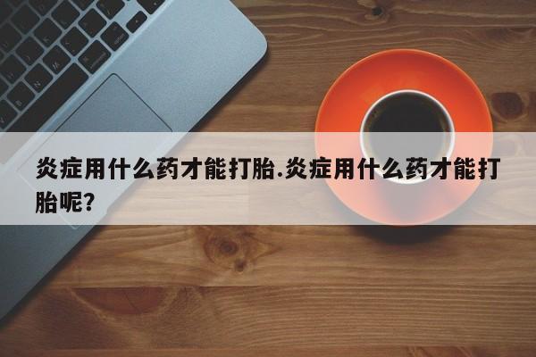 堕胎药购买微信炎症用什么药才能打胎.炎症用什么药才能打胎呢？