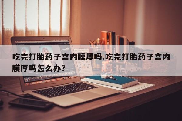 堕胎药购买微信吃完打胎药子宫内膜厚吗.吃完打胎药子宫内膜厚吗怎么办？