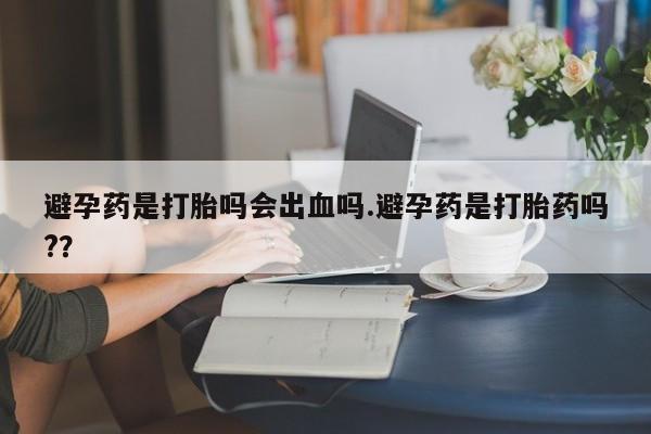 堕胎药购买微信避孕药是打胎吗会出血吗.避孕药是打胎药吗?？