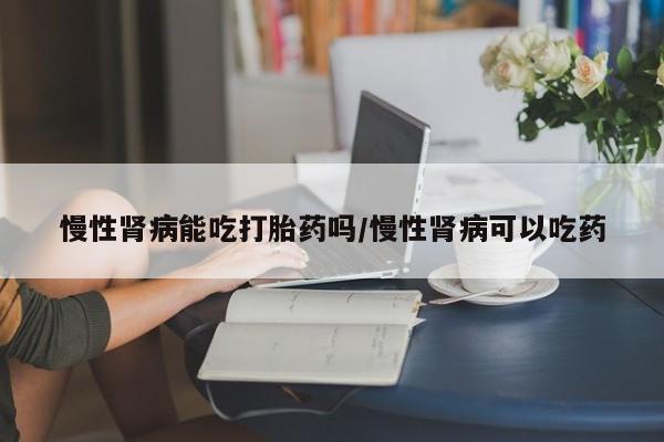 堕胎药购买微信慢性肾病能吃打胎药吗/慢性肾病可以吃药
