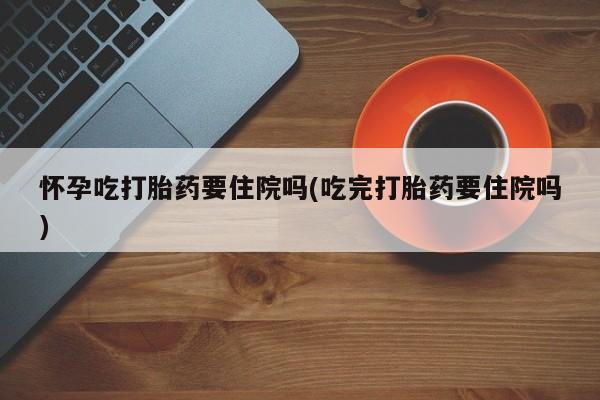 堕胎药购买微信怀孕吃打胎药要住院吗(吃完打胎药要住院吗)
