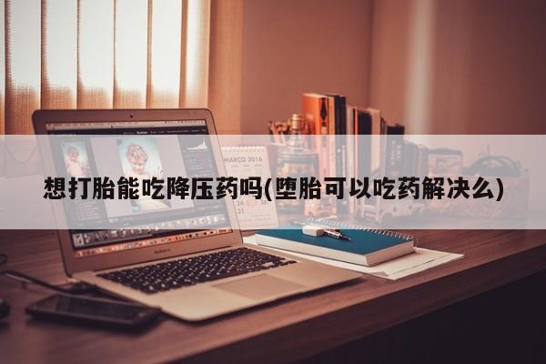 堕胎药购买微信想打胎能吃降压药吗(堕胎可以吃药解决么)