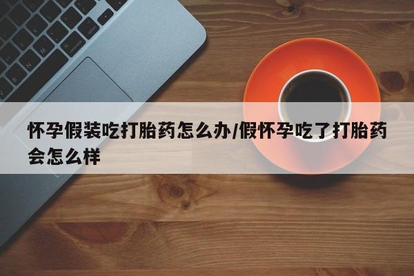 堕胎药购买微信怀孕假装吃打胎药怎么办/假怀孕吃了打胎药会怎么样