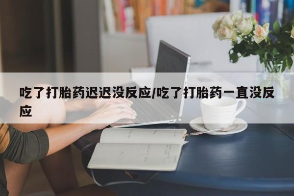 堕胎药购买微信吃了打胎药迟迟没反应/吃了打胎药一直没反应