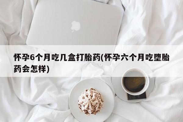堕胎药购买微信怀孕6个月吃几盒打胎药(怀孕六个月吃堕胎药会怎样)