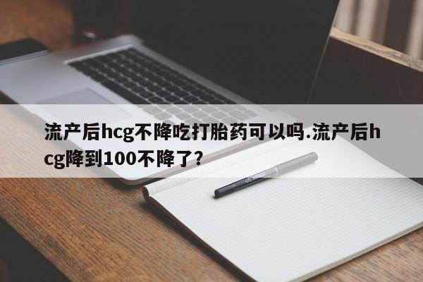 堕胎药购买微信流产后hcg不降吃打胎药可以吗.流产后hcg降到100不降了？