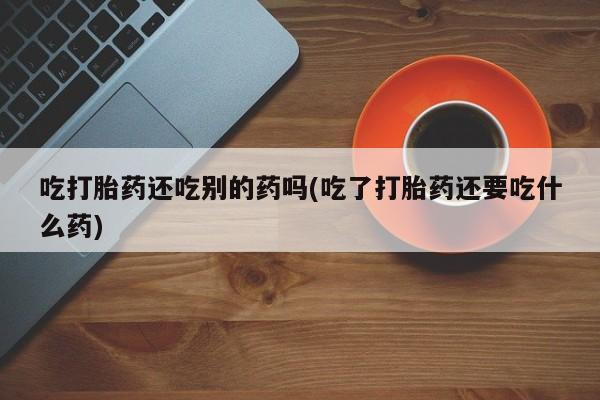 堕胎药购买微信吃打胎药还吃别的药吗(吃了打胎药还要吃什么药)