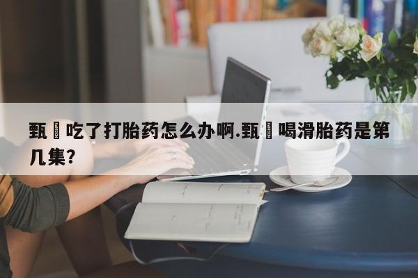 堕胎药购买微信甄嬛吃了打胎药怎么办啊.甄嬛喝滑胎药是第几集？