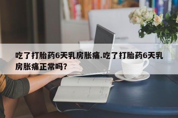 堕胎药购买微信吃了打胎药6天乳房胀痛.吃了打胎药6天乳房胀痛正常吗？