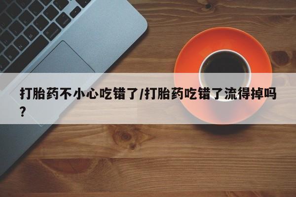堕胎药购买微信打胎药不小心吃错了/打胎药吃错了流得掉吗?