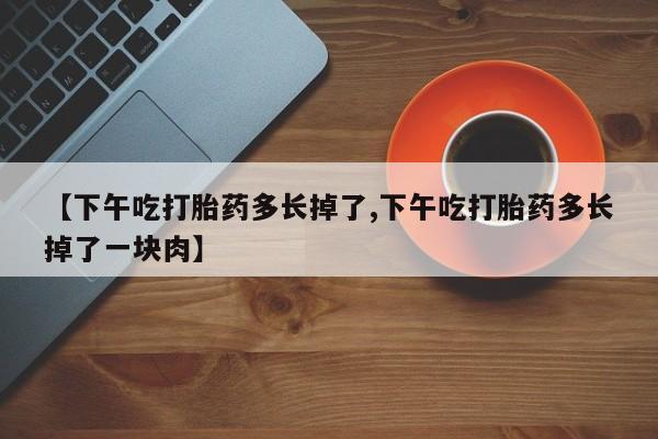 堕胎药购买微信【下午吃打胎药多长掉了,下午吃打胎药多长掉了一块肉】