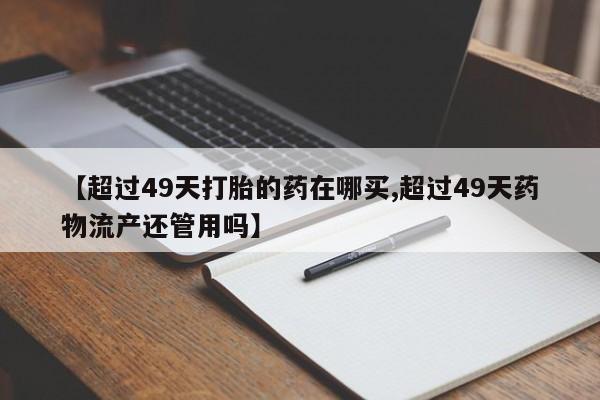 堕胎药购买微信【超过49天打胎的药在哪买,超过49天药物流产还管用吗】