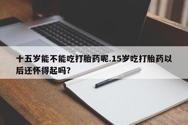 堕胎药购买微信十五岁能不能吃打胎药呢.15岁吃打胎药以后还怀得起吗？