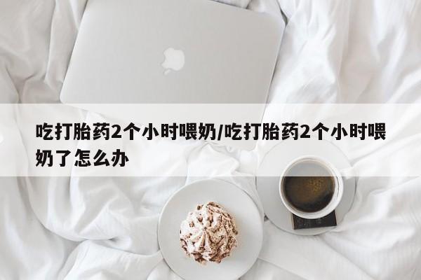堕胎药购买微信吃打胎药2个小时喂奶/吃打胎药2个小时喂奶了怎么办