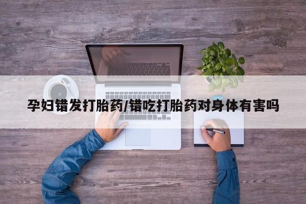 堕胎药购买微信孕妇错发打胎药/错吃打胎药对身体有害吗