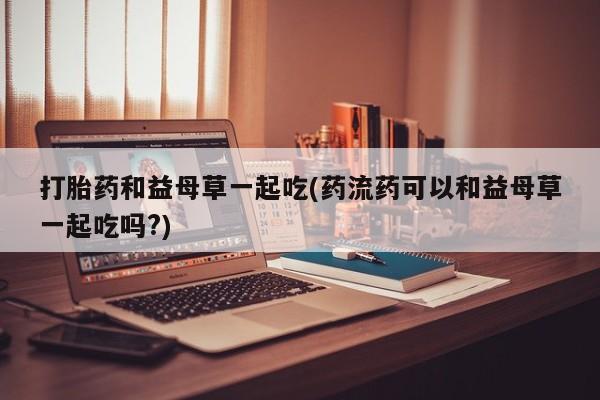堕胎药购买微信打胎药和益母草一起吃(药流药可以和益母草一起吃吗?)