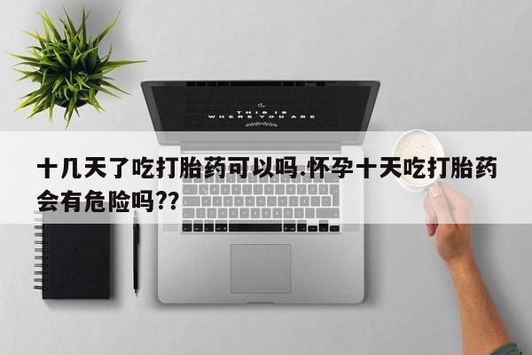 堕胎药购买微信十几天了吃打胎药可以吗.怀孕十天吃打胎药会有危险吗?？
