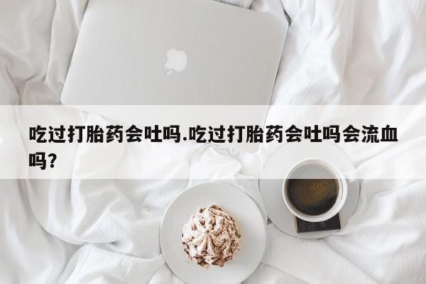 堕胎药购买微信吃过打胎药会吐吗.吃过打胎药会吐吗会流血吗？