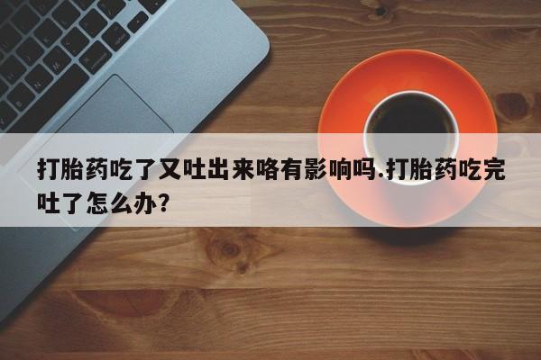 堕胎药购买微信打胎药吃了又吐出来咯有影响吗.打胎药吃完吐了怎么办？