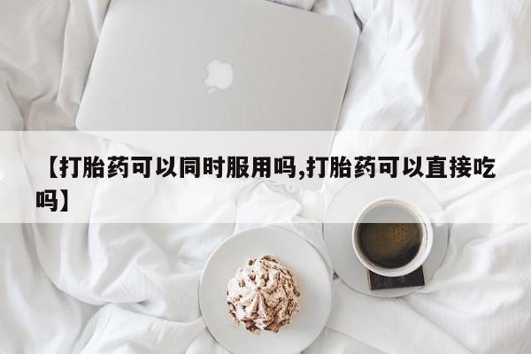 堕胎药购买微信【打胎药可以同时服用吗,打胎药可以直接吃吗】