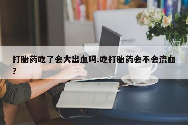 堕胎药购买微信打胎药吃了会大出血吗.吃打胎药会不会流血？
