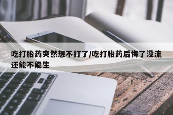 堕胎药购买微信吃打胎药突然想不打了/吃打胎药后悔了没流还能不能生