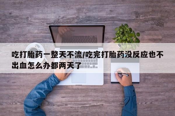 堕胎药购买微信吃打胎药一整天不流/吃完打胎药没反应也不出血怎么办都两天了