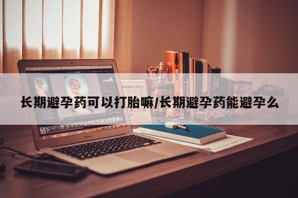 堕胎药购买微信长期避孕药可以打胎嘛/长期避孕药能避孕么