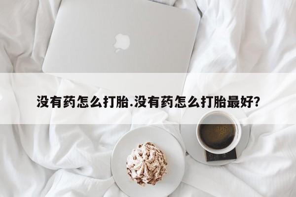 堕胎药购买微信没有药怎么打胎.没有药怎么打胎最好？