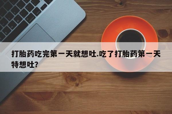 堕胎药购买微信打胎药吃完第一天就想吐.吃了打胎药第一天特想吐？