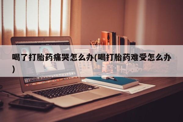 堕胎药购买微信喝了打胎药痛哭怎么办(喝打胎药难受怎么办)