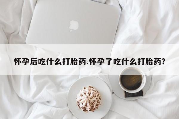 堕胎药购买微信怀孕后吃什么打胎药.怀孕了吃什么打胎药？