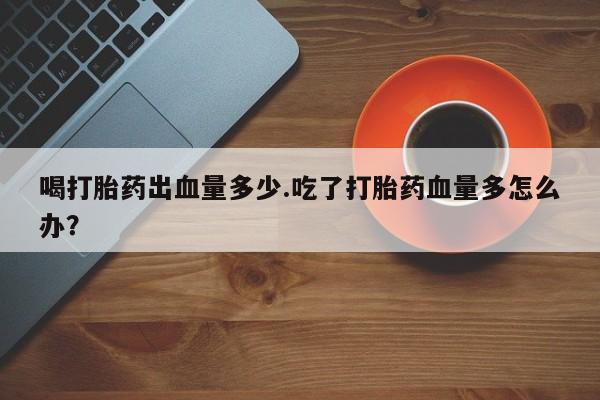 堕胎药购买微信喝打胎药出血量多少.吃了打胎药血量多怎么办？